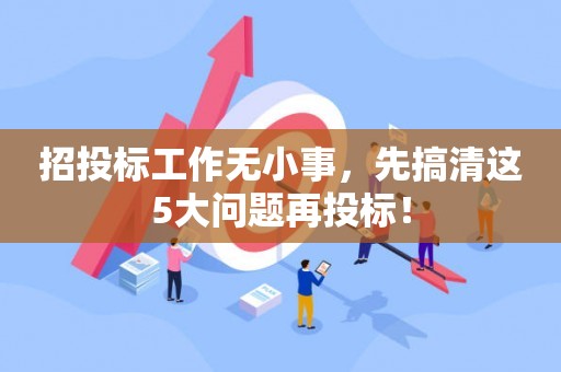 招投标工作无小事，先搞清这5大问题再投标！