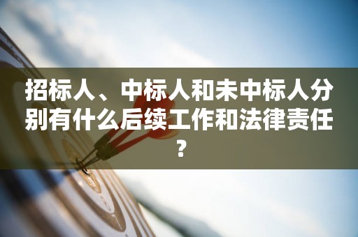 招标人、中标人和未中标人分别有什么后续工作和法律责任？