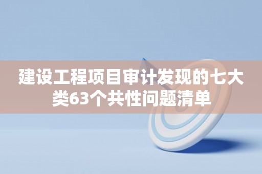 建设工程项目审计发现的七大类63个共性问题清单