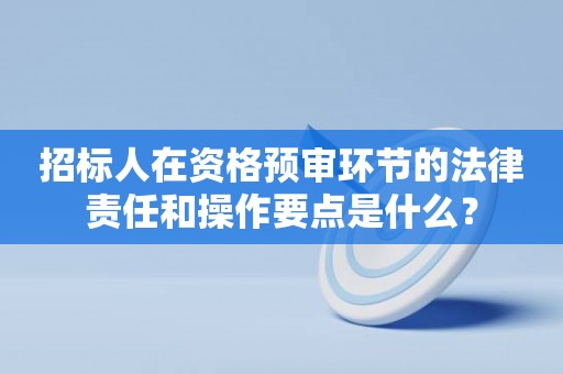 招标人在资格预审环节的法律责任和操作要点是什么？