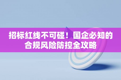 招标红线不可碰！国企必知的合规风险防控全攻略