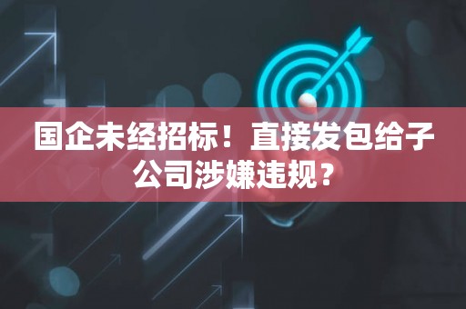 国企未经招标！直接发包给子公司涉嫌违规？