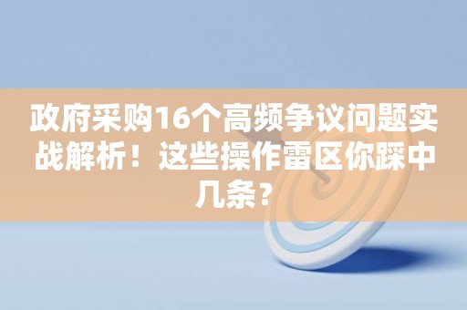 政府采购16个高频争议问题实战解析！这些操作雷区你踩中几条？