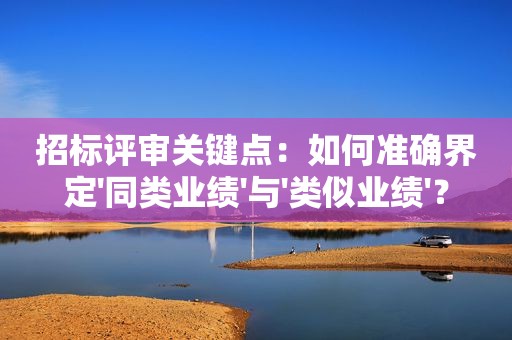 招标评审关键点：如何准确界定'同类业绩'与'类似业绩'？